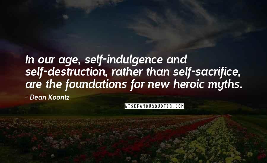 Dean Koontz Quotes: In our age, self-indulgence and self-destruction, rather than self-sacrifice, are the foundations for new heroic myths.