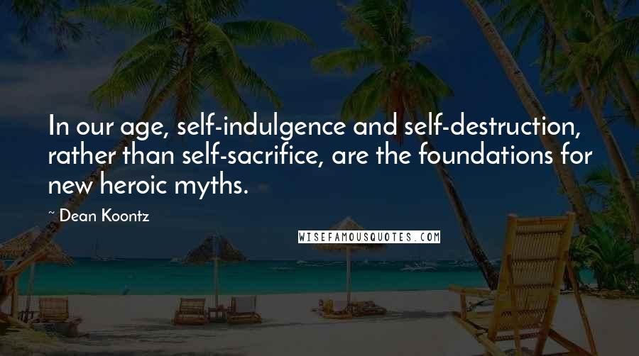 Dean Koontz Quotes: In our age, self-indulgence and self-destruction, rather than self-sacrifice, are the foundations for new heroic myths.