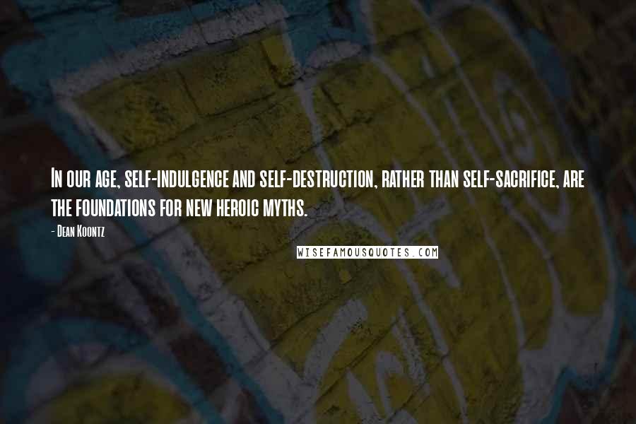 Dean Koontz Quotes: In our age, self-indulgence and self-destruction, rather than self-sacrifice, are the foundations for new heroic myths.