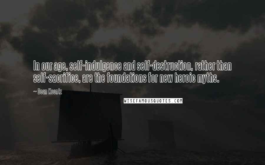 Dean Koontz Quotes: In our age, self-indulgence and self-destruction, rather than self-sacrifice, are the foundations for new heroic myths.
