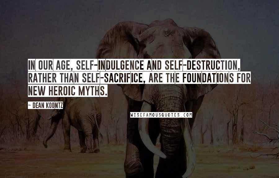 Dean Koontz Quotes: In our age, self-indulgence and self-destruction, rather than self-sacrifice, are the foundations for new heroic myths.