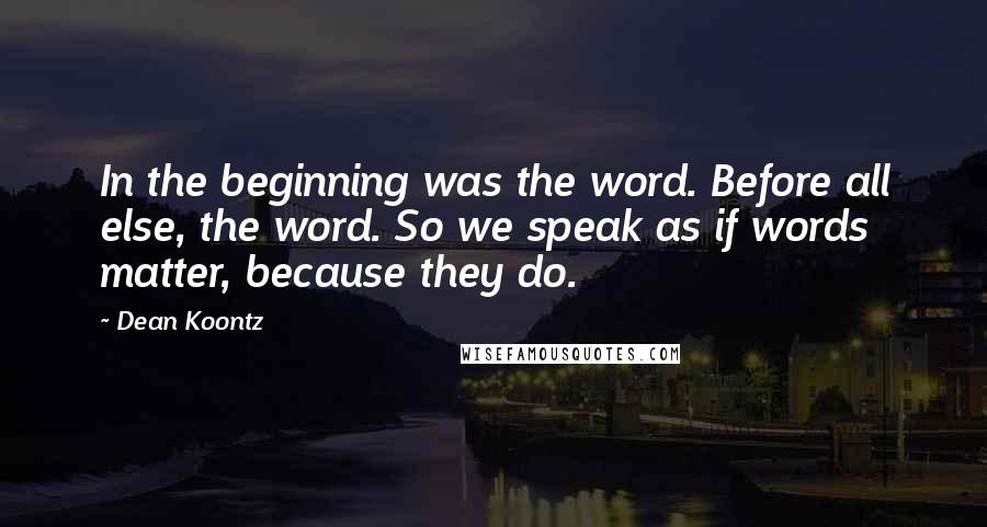 Dean Koontz Quotes: In the beginning was the word. Before all else, the word. So we speak as if words matter, because they do.