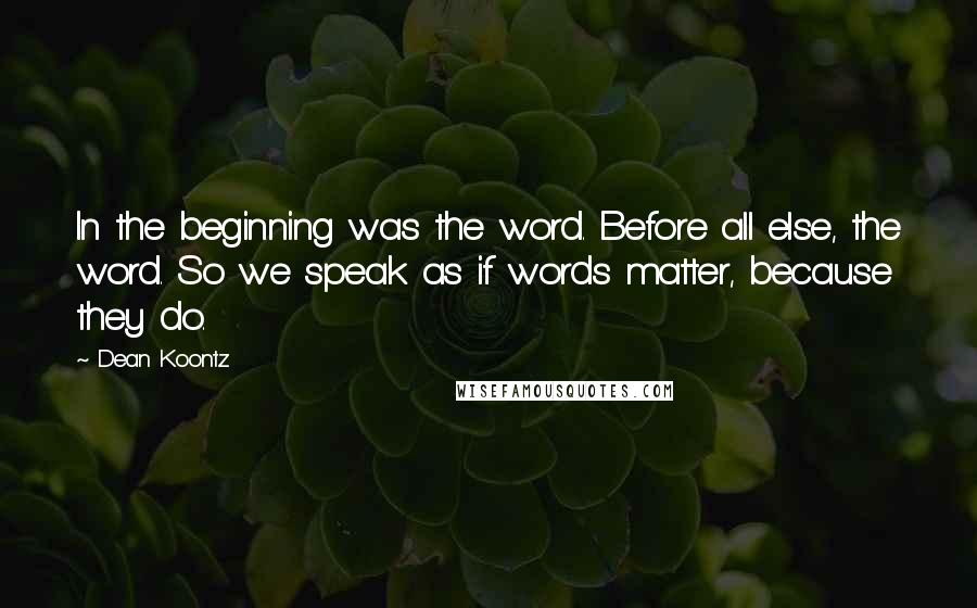 Dean Koontz Quotes: In the beginning was the word. Before all else, the word. So we speak as if words matter, because they do.