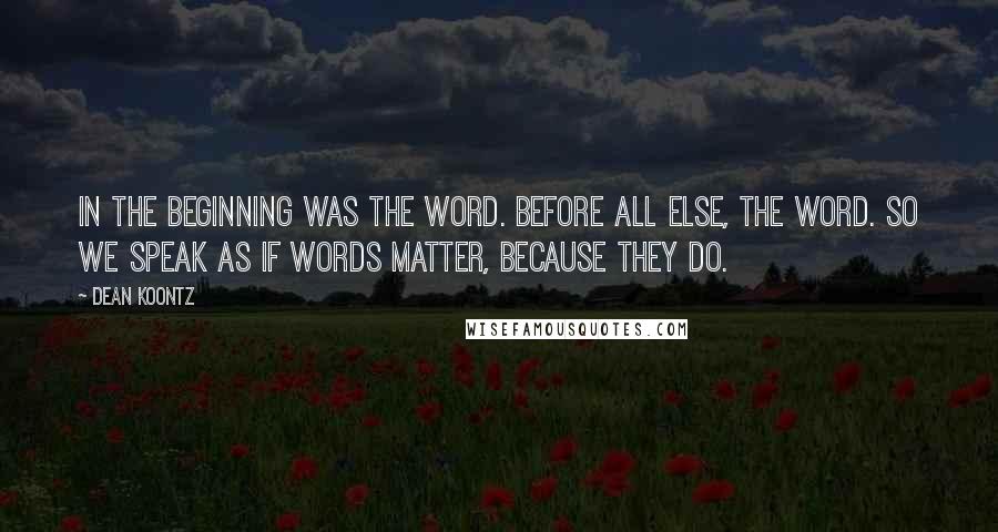 Dean Koontz Quotes: In the beginning was the word. Before all else, the word. So we speak as if words matter, because they do.