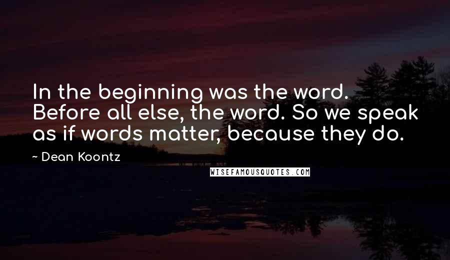 Dean Koontz Quotes: In the beginning was the word. Before all else, the word. So we speak as if words matter, because they do.