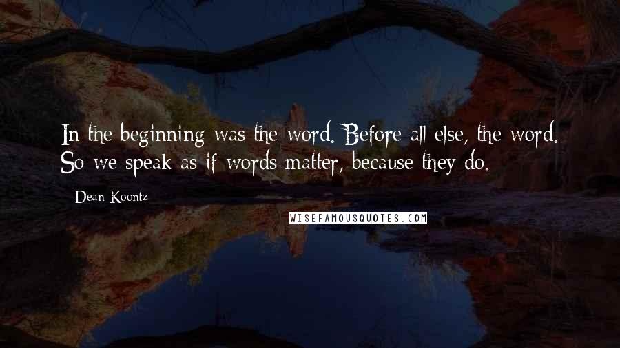 Dean Koontz Quotes: In the beginning was the word. Before all else, the word. So we speak as if words matter, because they do.
