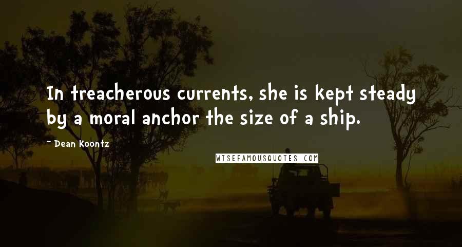 Dean Koontz Quotes: In treacherous currents, she is kept steady by a moral anchor the size of a ship.