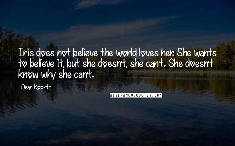 Dean Koontz Quotes: Iris does not believe the world loves her. She wants to believe it, but she doesn't, she can't. She doesn't know why she can't.