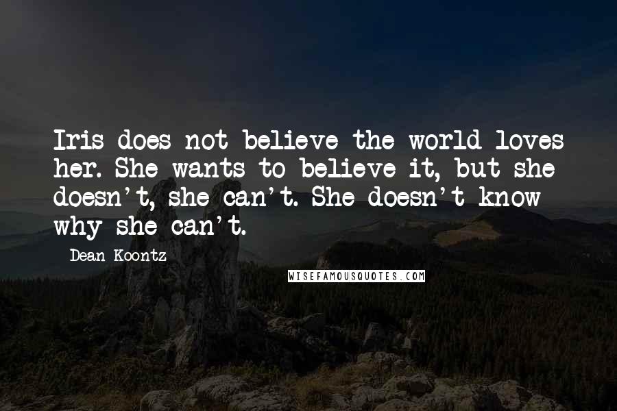 Dean Koontz Quotes: Iris does not believe the world loves her. She wants to believe it, but she doesn't, she can't. She doesn't know why she can't.
