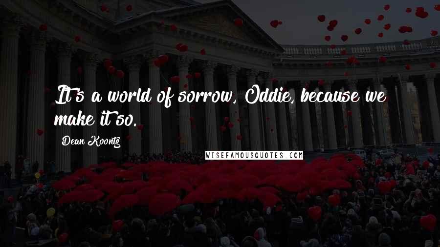 Dean Koontz Quotes: It's a world of sorrow, Oddie, because we make it so.