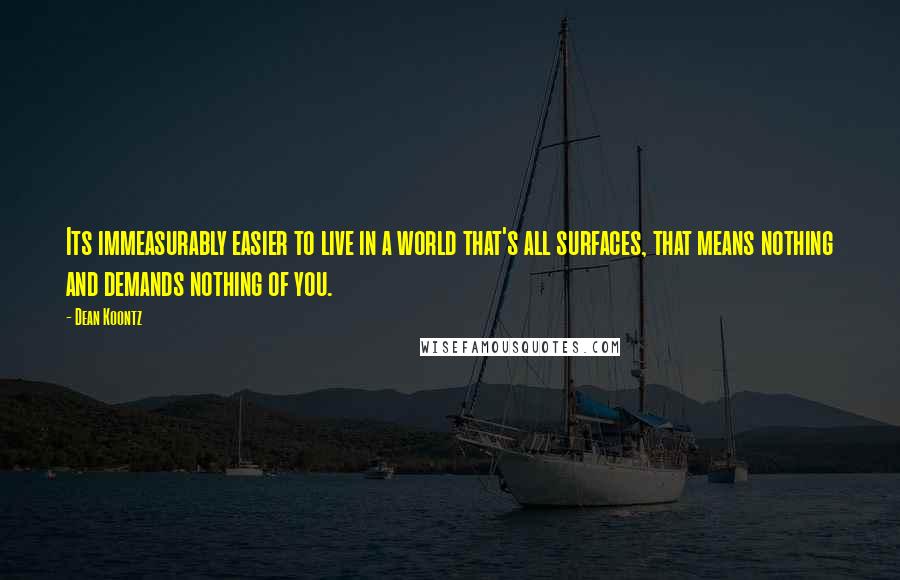 Dean Koontz Quotes: Its immeasurably easier to live in a world that's all surfaces, that means nothing and demands nothing of you.