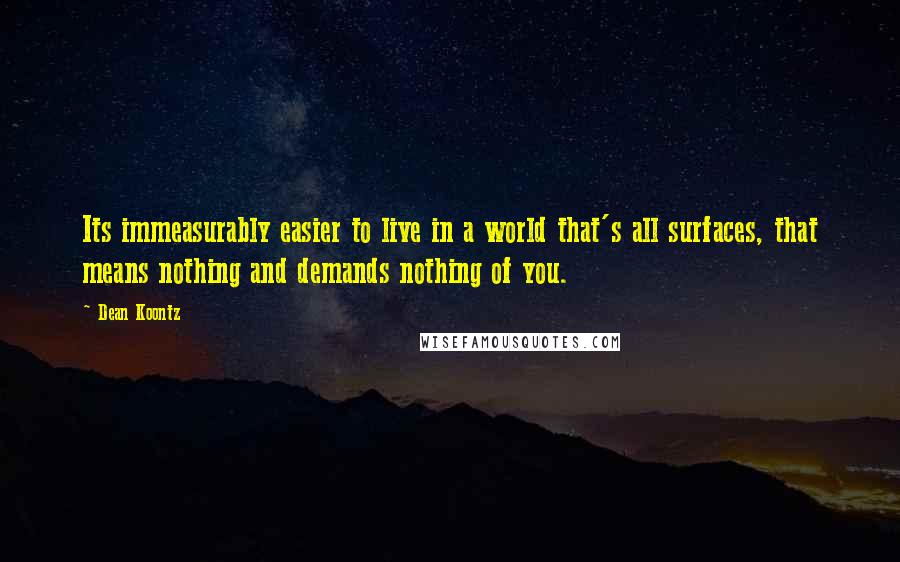 Dean Koontz Quotes: Its immeasurably easier to live in a world that's all surfaces, that means nothing and demands nothing of you.