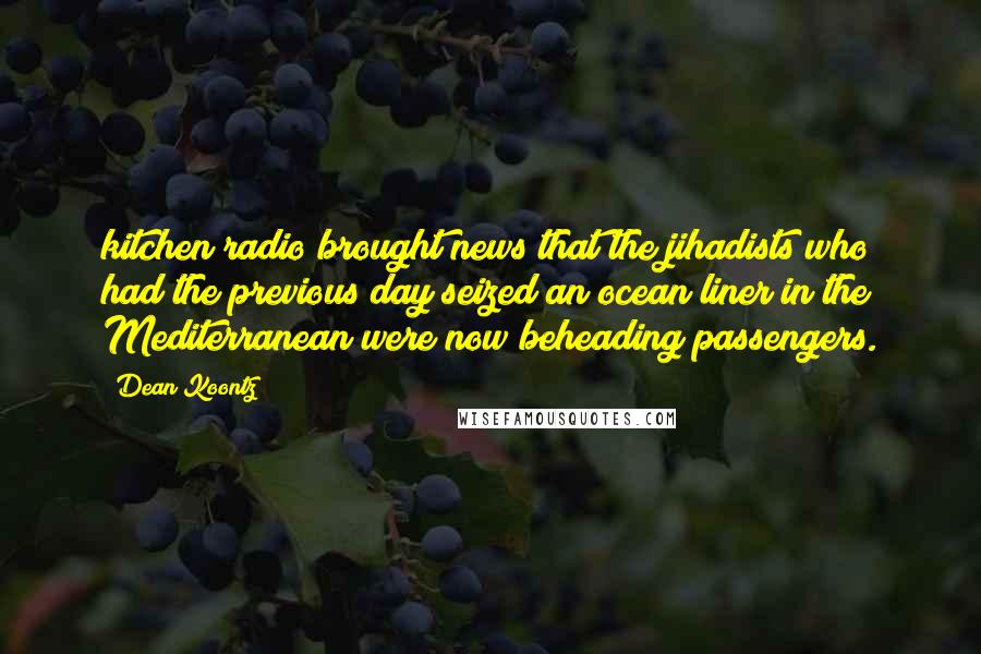 Dean Koontz Quotes: kitchen radio brought news that the jihadists who had the previous day seized an ocean liner in the Mediterranean were now beheading passengers.