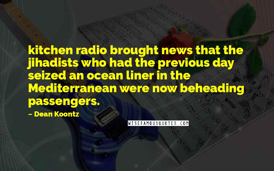 Dean Koontz Quotes: kitchen radio brought news that the jihadists who had the previous day seized an ocean liner in the Mediterranean were now beheading passengers.