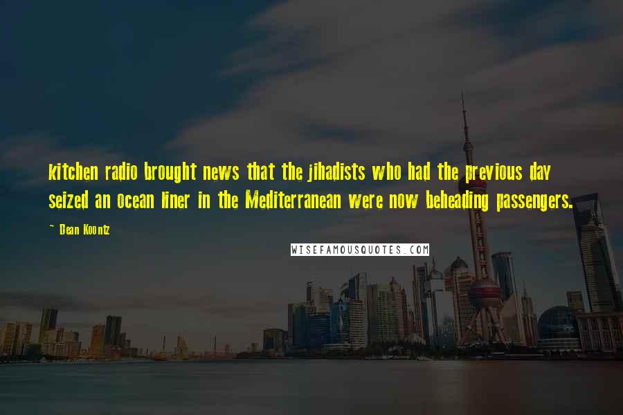 Dean Koontz Quotes: kitchen radio brought news that the jihadists who had the previous day seized an ocean liner in the Mediterranean were now beheading passengers.