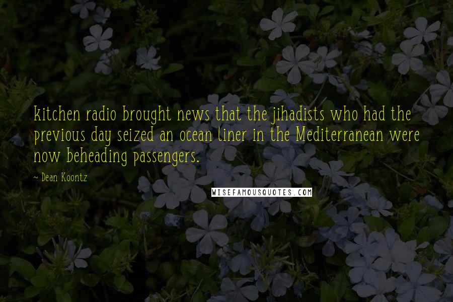 Dean Koontz Quotes: kitchen radio brought news that the jihadists who had the previous day seized an ocean liner in the Mediterranean were now beheading passengers.