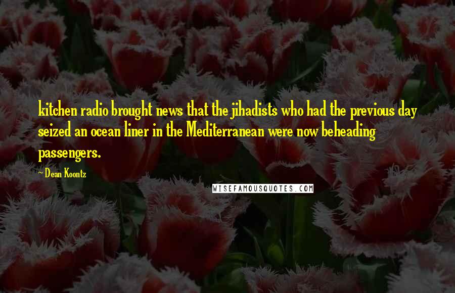 Dean Koontz Quotes: kitchen radio brought news that the jihadists who had the previous day seized an ocean liner in the Mediterranean were now beheading passengers.