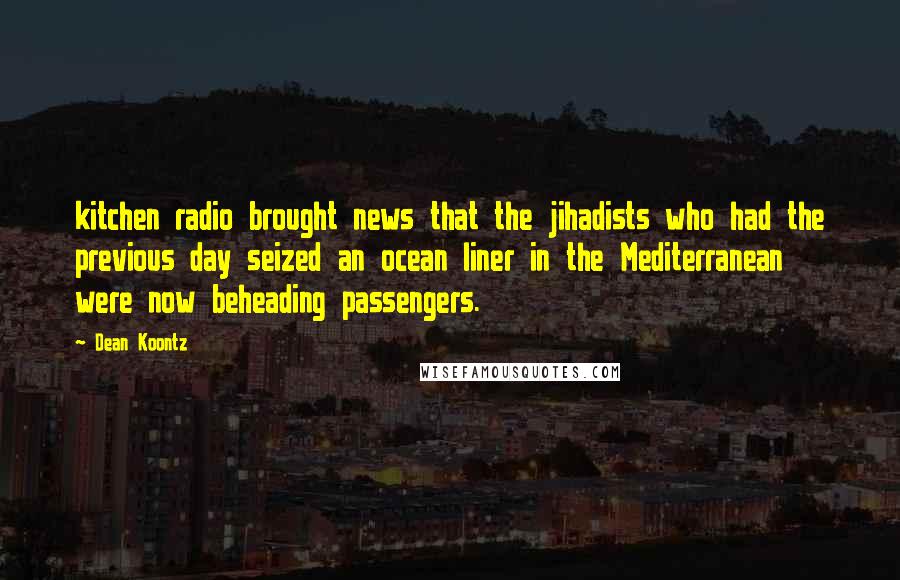 Dean Koontz Quotes: kitchen radio brought news that the jihadists who had the previous day seized an ocean liner in the Mediterranean were now beheading passengers.