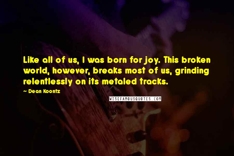 Dean Koontz Quotes: Like all of us, I was born for joy. This broken world, however, breaks most of us, grinding relentlessly on its metaled tracks.
