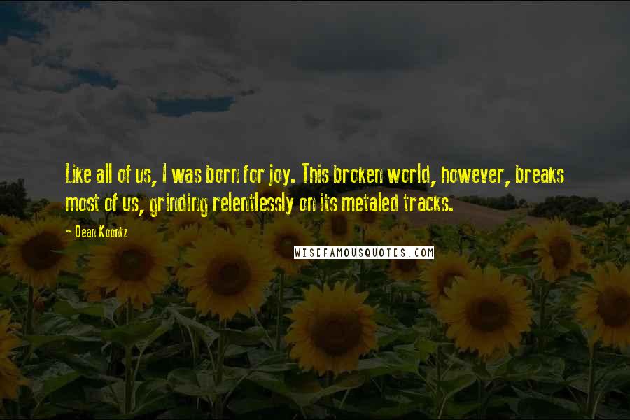 Dean Koontz Quotes: Like all of us, I was born for joy. This broken world, however, breaks most of us, grinding relentlessly on its metaled tracks.