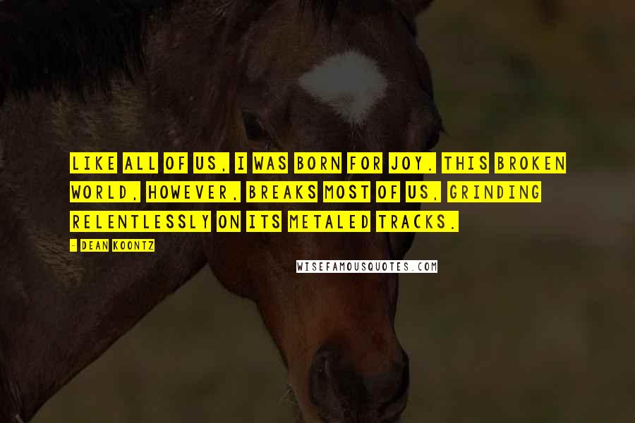 Dean Koontz Quotes: Like all of us, I was born for joy. This broken world, however, breaks most of us, grinding relentlessly on its metaled tracks.