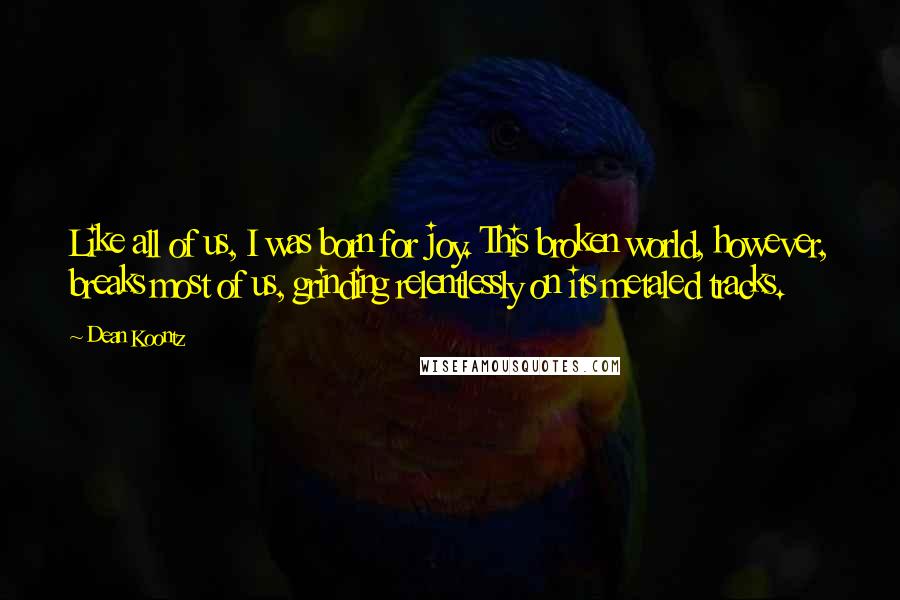 Dean Koontz Quotes: Like all of us, I was born for joy. This broken world, however, breaks most of us, grinding relentlessly on its metaled tracks.