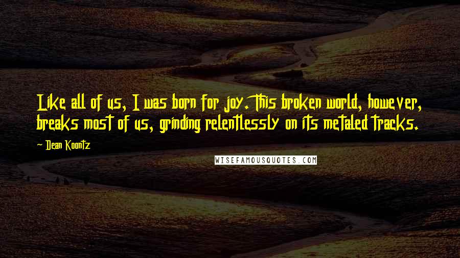Dean Koontz Quotes: Like all of us, I was born for joy. This broken world, however, breaks most of us, grinding relentlessly on its metaled tracks.