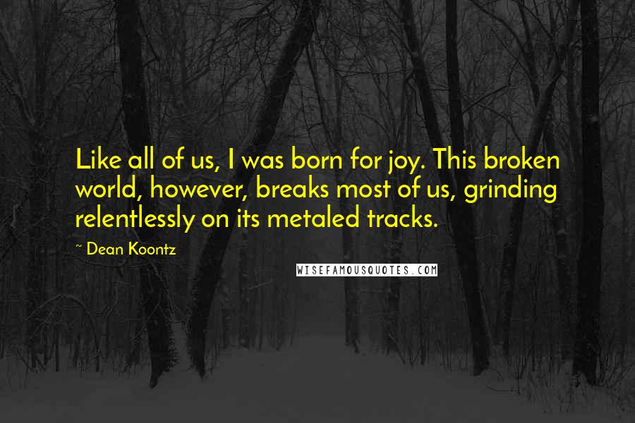 Dean Koontz Quotes: Like all of us, I was born for joy. This broken world, however, breaks most of us, grinding relentlessly on its metaled tracks.
