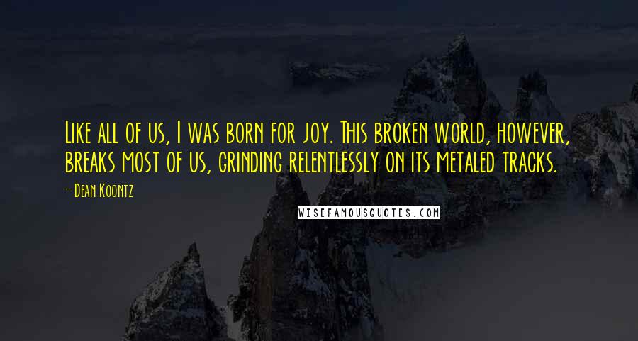Dean Koontz Quotes: Like all of us, I was born for joy. This broken world, however, breaks most of us, grinding relentlessly on its metaled tracks.