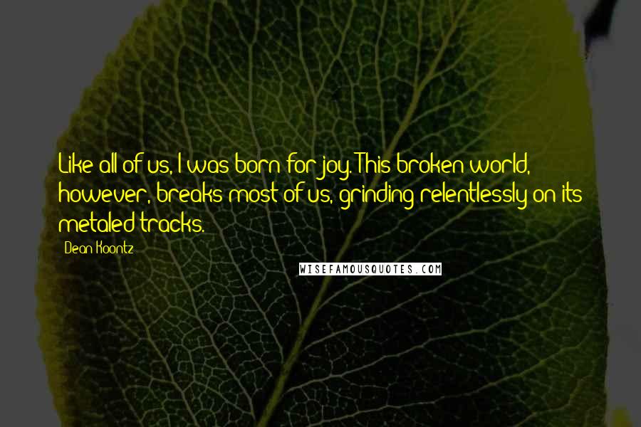 Dean Koontz Quotes: Like all of us, I was born for joy. This broken world, however, breaks most of us, grinding relentlessly on its metaled tracks.