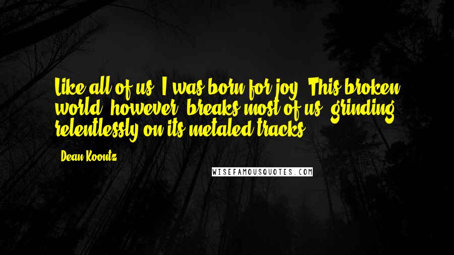 Dean Koontz Quotes: Like all of us, I was born for joy. This broken world, however, breaks most of us, grinding relentlessly on its metaled tracks.