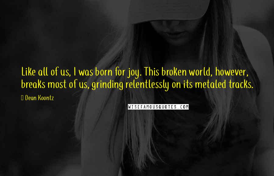 Dean Koontz Quotes: Like all of us, I was born for joy. This broken world, however, breaks most of us, grinding relentlessly on its metaled tracks.
