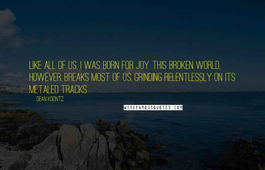 Dean Koontz Quotes: Like all of us, I was born for joy. This broken world, however, breaks most of us, grinding relentlessly on its metaled tracks.
