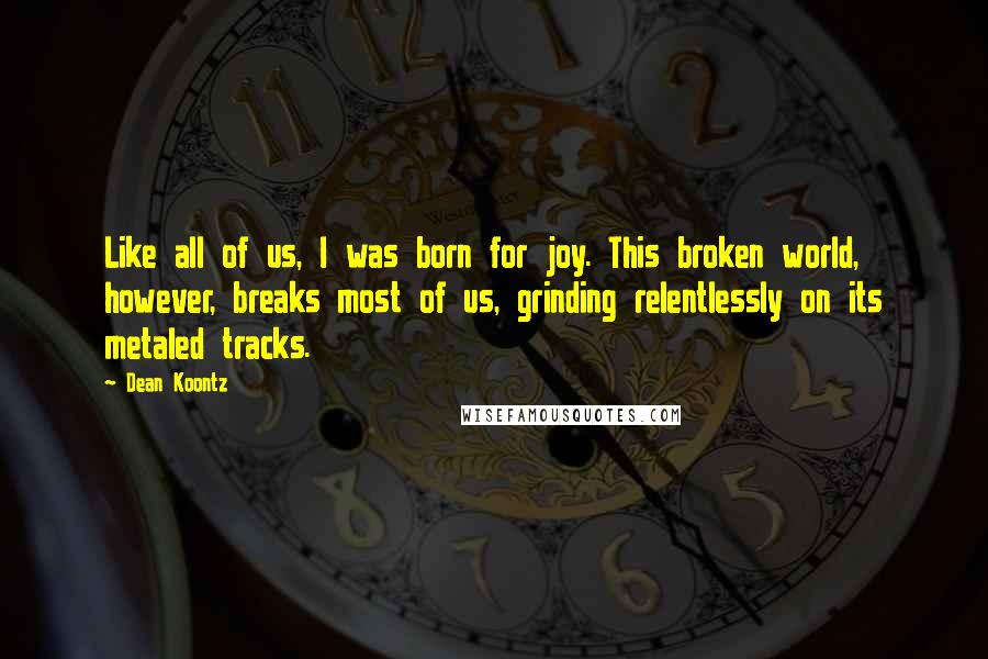 Dean Koontz Quotes: Like all of us, I was born for joy. This broken world, however, breaks most of us, grinding relentlessly on its metaled tracks.