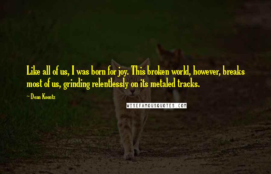 Dean Koontz Quotes: Like all of us, I was born for joy. This broken world, however, breaks most of us, grinding relentlessly on its metaled tracks.