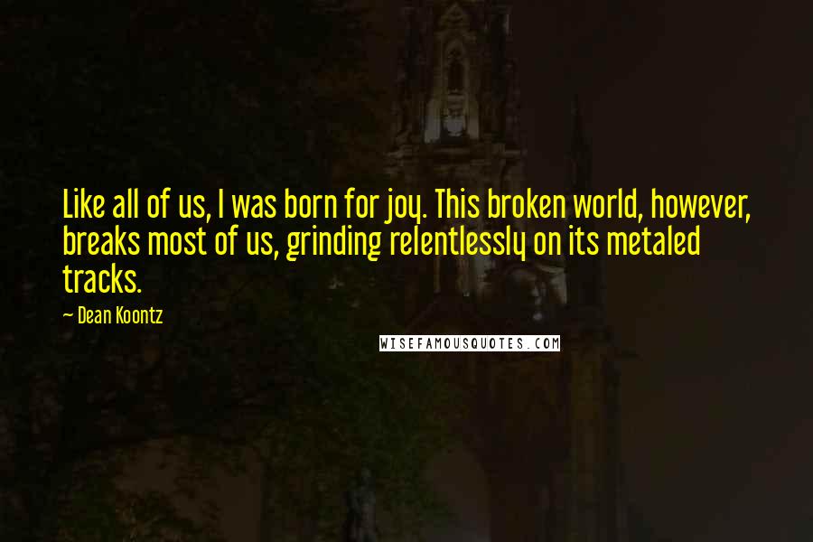 Dean Koontz Quotes: Like all of us, I was born for joy. This broken world, however, breaks most of us, grinding relentlessly on its metaled tracks.