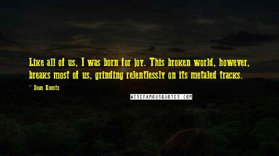 Dean Koontz Quotes: Like all of us, I was born for joy. This broken world, however, breaks most of us, grinding relentlessly on its metaled tracks.