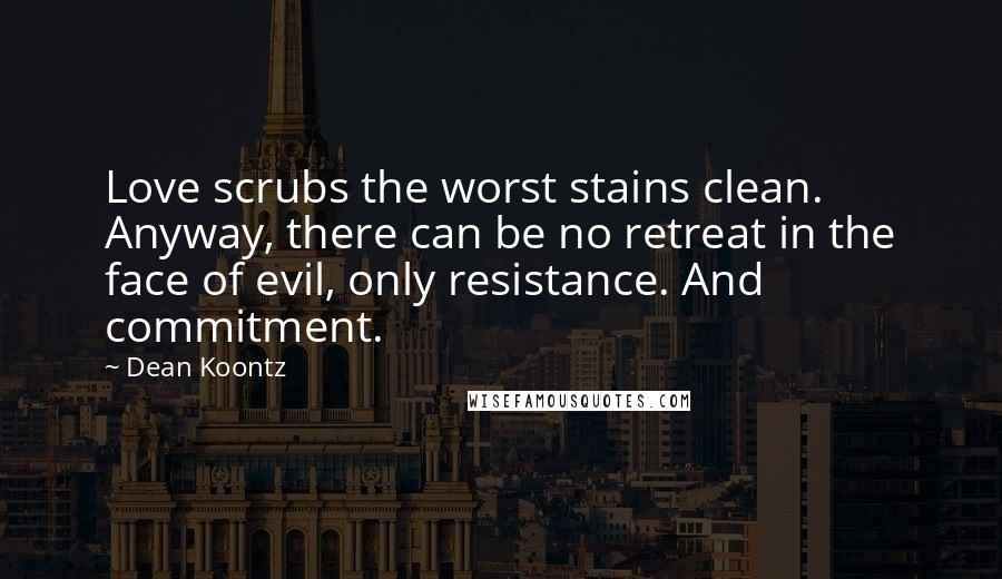 Dean Koontz Quotes: Love scrubs the worst stains clean. Anyway, there can be no retreat in the face of evil, only resistance. And commitment.