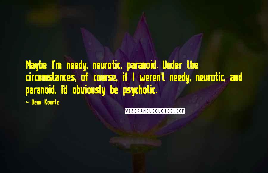 Dean Koontz Quotes: Maybe I'm needy, neurotic, paranoid. Under the circumstances, of course, if I weren't needy, neurotic, and paranoid, I'd obviously be psychotic.