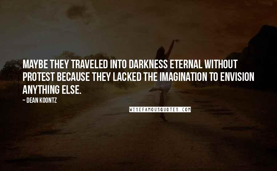 Dean Koontz Quotes: Maybe they traveled into darkness eternal without protest because they lacked the imagination to envision anything else.
