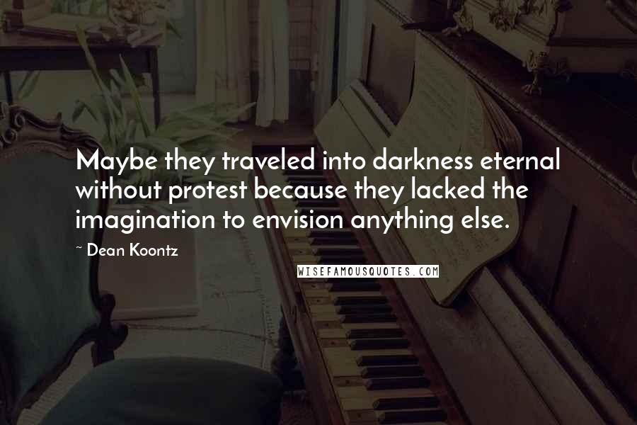 Dean Koontz Quotes: Maybe they traveled into darkness eternal without protest because they lacked the imagination to envision anything else.