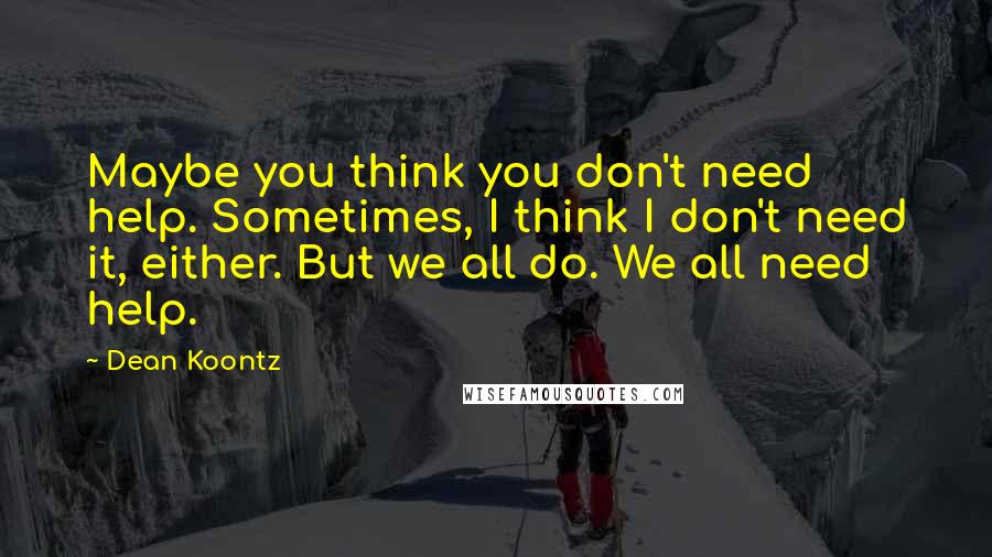 Dean Koontz Quotes: Maybe you think you don't need help. Sometimes, I think I don't need it, either. But we all do. We all need help.