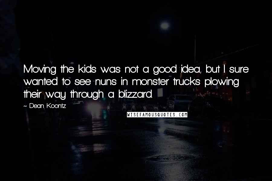 Dean Koontz Quotes: Moving the kids was not a good idea, but I sure wanted to see nuns in monster trucks plowing their way through a blizzard.