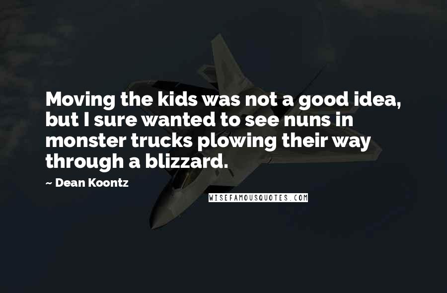 Dean Koontz Quotes: Moving the kids was not a good idea, but I sure wanted to see nuns in monster trucks plowing their way through a blizzard.