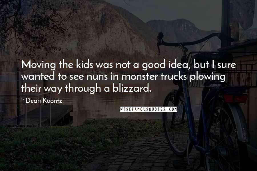 Dean Koontz Quotes: Moving the kids was not a good idea, but I sure wanted to see nuns in monster trucks plowing their way through a blizzard.