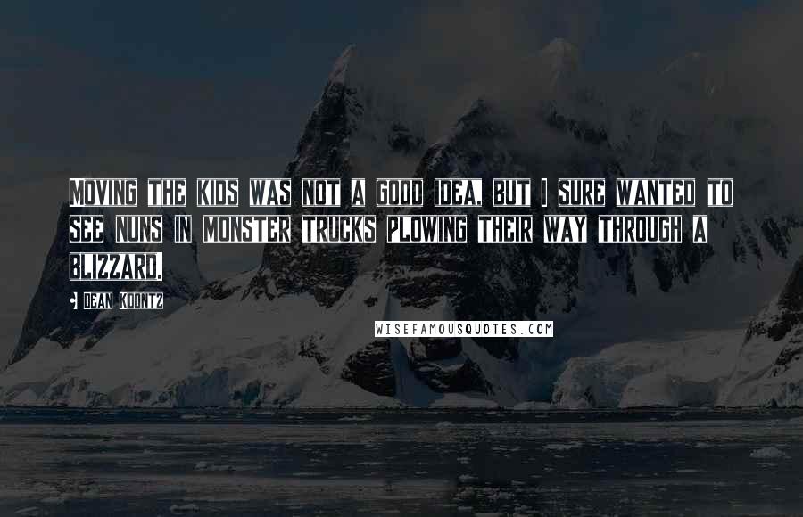 Dean Koontz Quotes: Moving the kids was not a good idea, but I sure wanted to see nuns in monster trucks plowing their way through a blizzard.