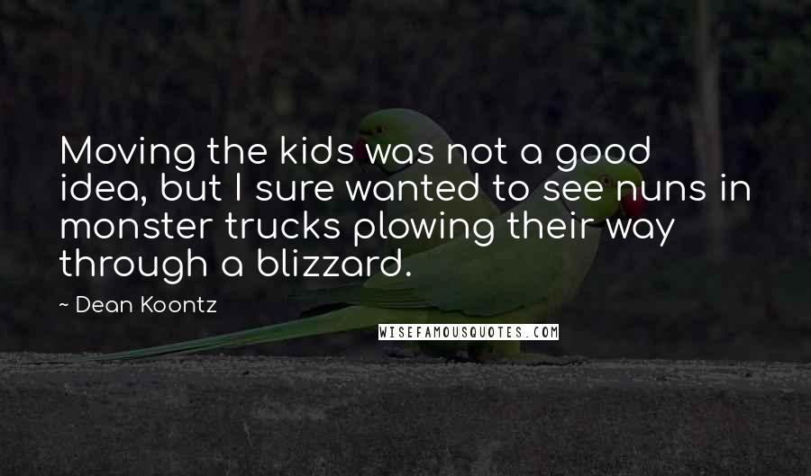 Dean Koontz Quotes: Moving the kids was not a good idea, but I sure wanted to see nuns in monster trucks plowing their way through a blizzard.