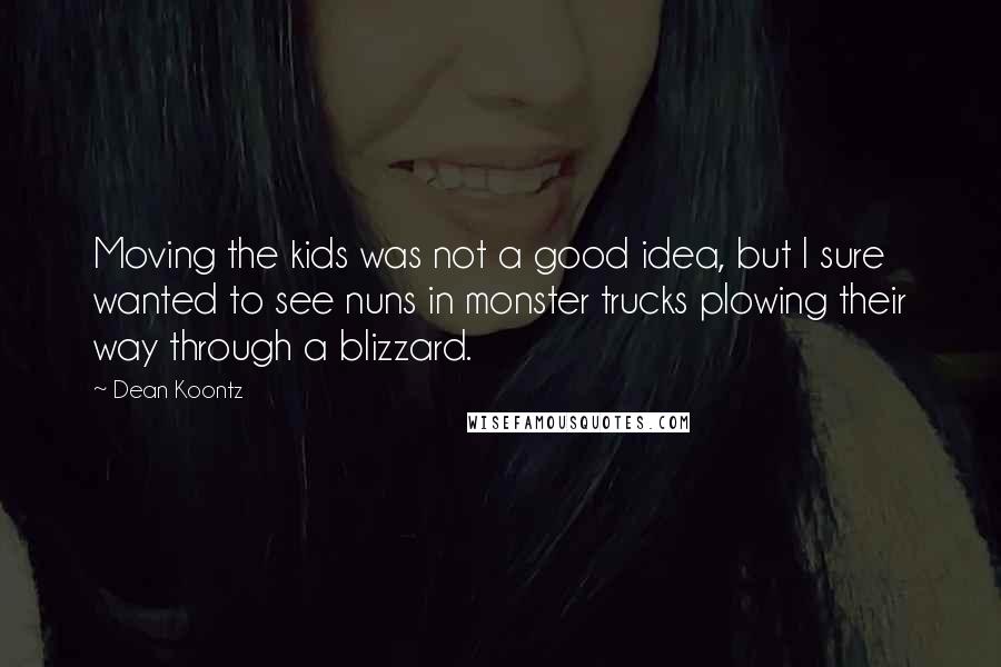 Dean Koontz Quotes: Moving the kids was not a good idea, but I sure wanted to see nuns in monster trucks plowing their way through a blizzard.