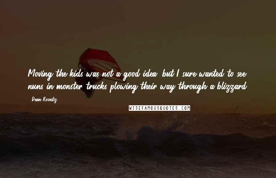 Dean Koontz Quotes: Moving the kids was not a good idea, but I sure wanted to see nuns in monster trucks plowing their way through a blizzard.