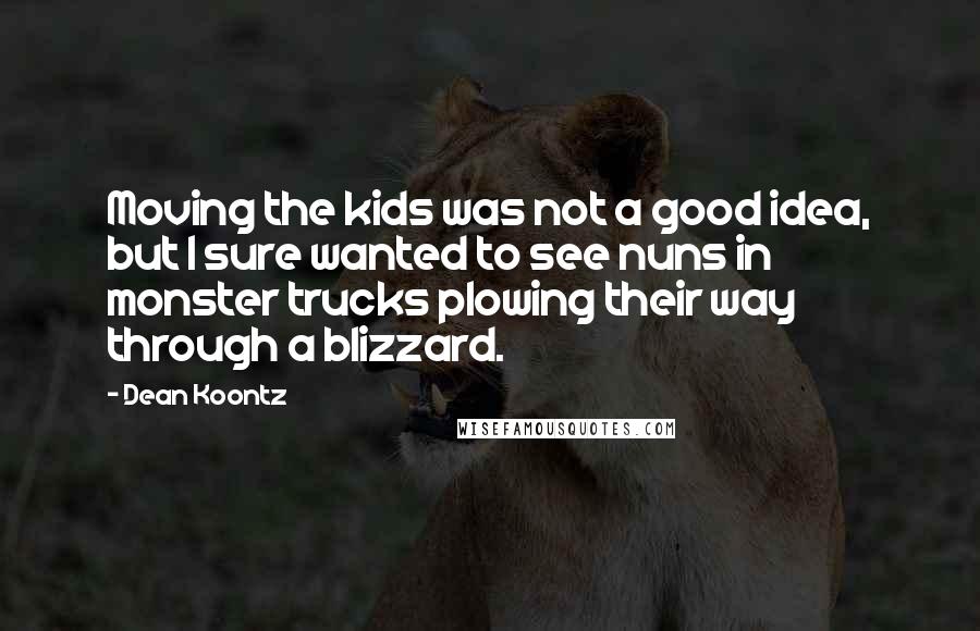 Dean Koontz Quotes: Moving the kids was not a good idea, but I sure wanted to see nuns in monster trucks plowing their way through a blizzard.